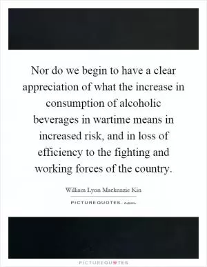 Nor do we begin to have a clear appreciation of what the increase in consumption of alcoholic beverages in wartime means in increased risk, and in loss of efficiency to the fighting and working forces of the country Picture Quote #1