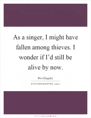 As a singer, I might have fallen among thieves. I wonder if I’d still be alive by now Picture Quote #1