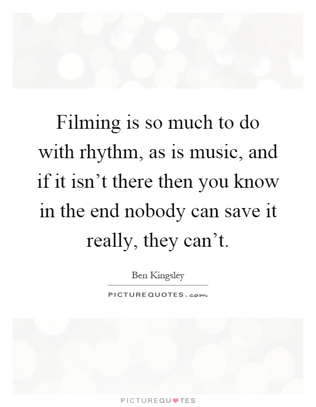 Filming is so much to do with rhythm, as is music, and if it isn't there then you know in the end nobody can save it really, they can't Picture Quote #1
