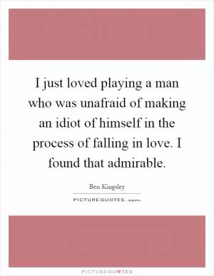 I just loved playing a man who was unafraid of making an idiot of himself in the process of falling in love. I found that admirable Picture Quote #1