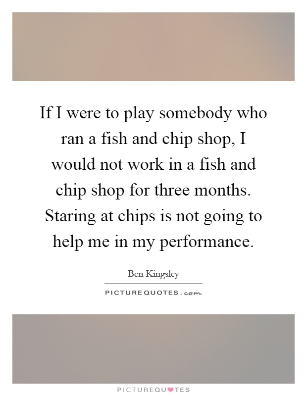 If I were to play somebody who ran a fish and chip shop, I would not work in a fish and chip shop for three months. Staring at chips is not going to help me in my performance Picture Quote #1