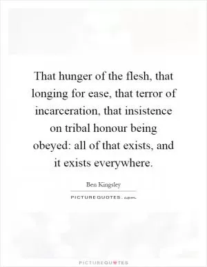 That hunger of the flesh, that longing for ease, that terror of incarceration, that insistence on tribal honour being obeyed: all of that exists, and it exists everywhere Picture Quote #1