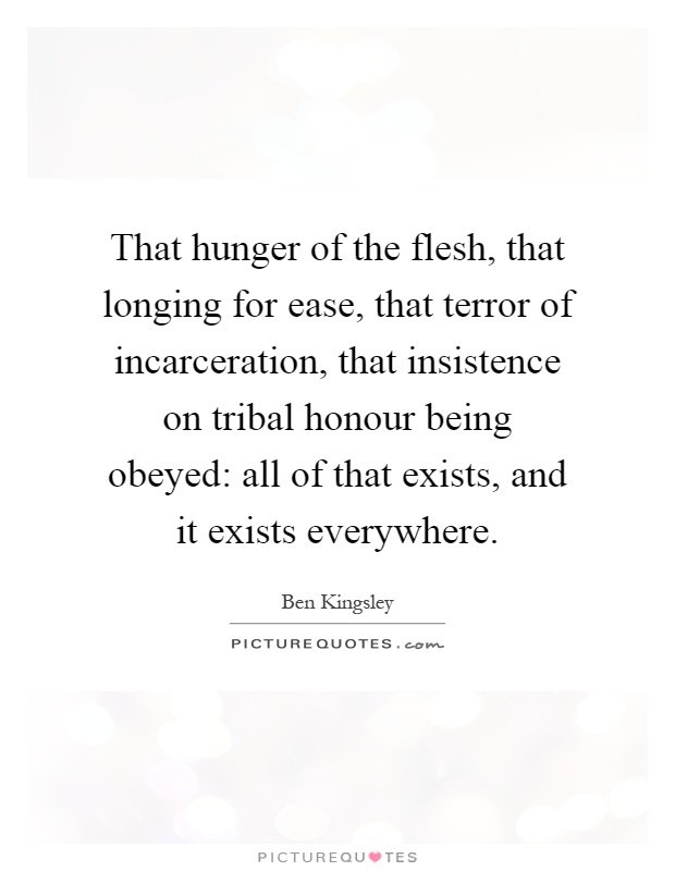 That hunger of the flesh, that longing for ease, that terror of incarceration, that insistence on tribal honour being obeyed: all of that exists, and it exists everywhere Picture Quote #1