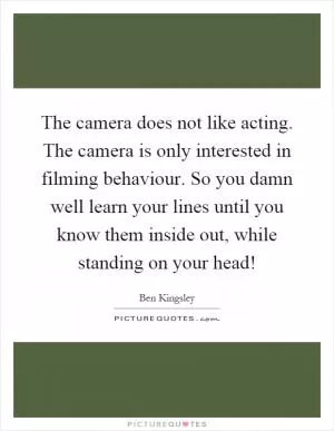 The camera does not like acting. The camera is only interested in filming behaviour. So you damn well learn your lines until you know them inside out, while standing on your head! Picture Quote #1