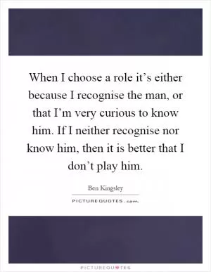When I choose a role it’s either because I recognise the man, or that I’m very curious to know him. If I neither recognise nor know him, then it is better that I don’t play him Picture Quote #1