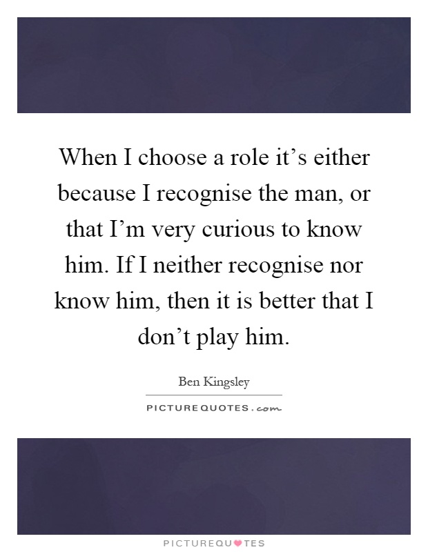 When I choose a role it's either because I recognise the man, or that I'm very curious to know him. If I neither recognise nor know him, then it is better that I don't play him Picture Quote #1