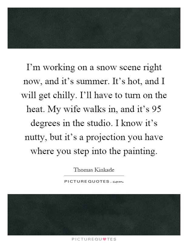 I'm working on a snow scene right now, and it's summer. It's hot, and I will get chilly. I'll have to turn on the heat. My wife walks in, and it's 95 degrees in the studio. I know it's nutty, but it's a projection you have where you step into the painting Picture Quote #1