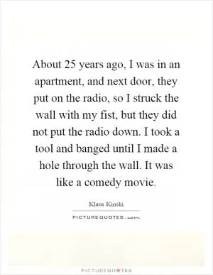 About 25 years ago, I was in an apartment, and next door, they put on the radio, so I struck the wall with my fist, but they did not put the radio down. I took a tool and banged until I made a hole through the wall. It was like a comedy movie Picture Quote #1