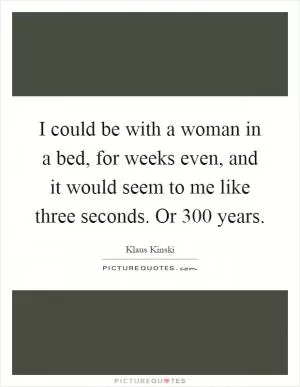 I could be with a woman in a bed, for weeks even, and it would seem to me like three seconds. Or 300 years Picture Quote #1