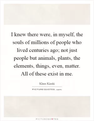 I knew there were, in myself, the souls of millions of people who lived centuries ago; not just people but animals, plants, the elements, things, even, matter. All of these exist in me Picture Quote #1