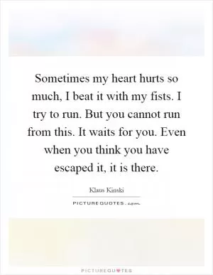 Sometimes my heart hurts so much, I beat it with my fists. I try to run. But you cannot run from this. It waits for you. Even when you think you have escaped it, it is there Picture Quote #1