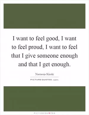 I want to feel good, I want to feel proud, I want to feel that I give someone enough and that I get enough Picture Quote #1