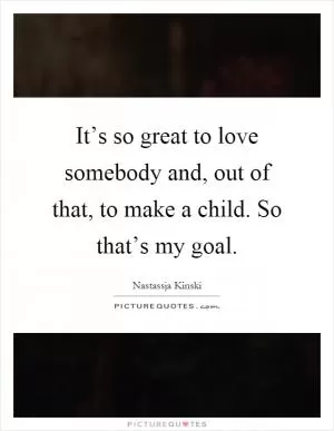 It’s so great to love somebody and, out of that, to make a child. So that’s my goal Picture Quote #1