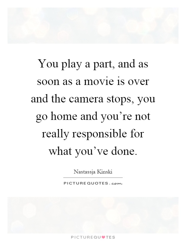 You play a part, and as soon as a movie is over and the camera stops, you go home and you're not really responsible for what you've done Picture Quote #1