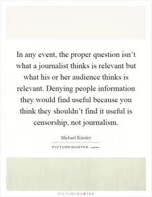 In any event, the proper question isn’t what a journalist thinks is relevant but what his or her audience thinks is relevant. Denying people information they would find useful because you think they shouldn’t find it useful is censorship, not journalism Picture Quote #1