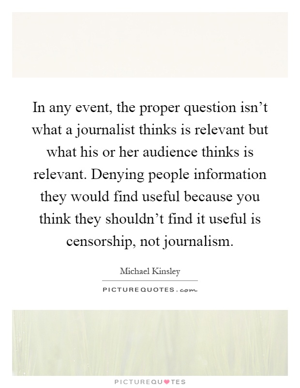 In any event, the proper question isn't what a journalist thinks is relevant but what his or her audience thinks is relevant. Denying people information they would find useful because you think they shouldn't find it useful is censorship, not journalism Picture Quote #1