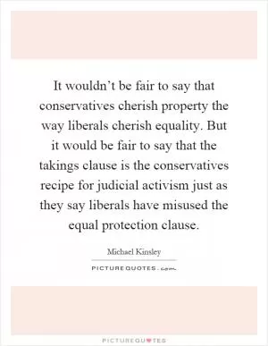 It wouldn’t be fair to say that conservatives cherish property the way liberals cherish equality. But it would be fair to say that the takings clause is the conservatives recipe for judicial activism just as they say liberals have misused the equal protection clause Picture Quote #1