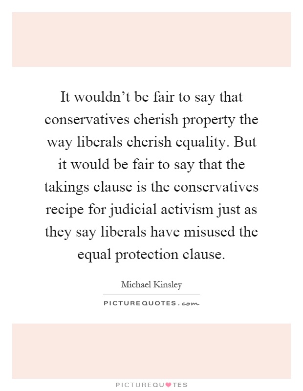 It wouldn't be fair to say that conservatives cherish property the way liberals cherish equality. But it would be fair to say that the takings clause is the conservatives recipe for judicial activism just as they say liberals have misused the equal protection clause Picture Quote #1