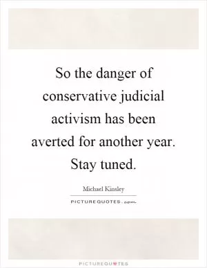 So the danger of conservative judicial activism has been averted for another year. Stay tuned Picture Quote #1