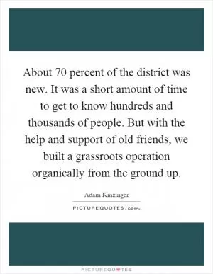 About 70 percent of the district was new. It was a short amount of time to get to know hundreds and thousands of people. But with the help and support of old friends, we built a grassroots operation organically from the ground up Picture Quote #1