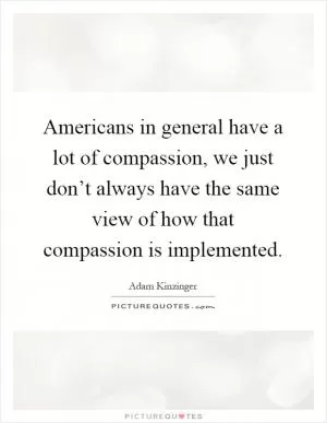 Americans in general have a lot of compassion, we just don’t always have the same view of how that compassion is implemented Picture Quote #1