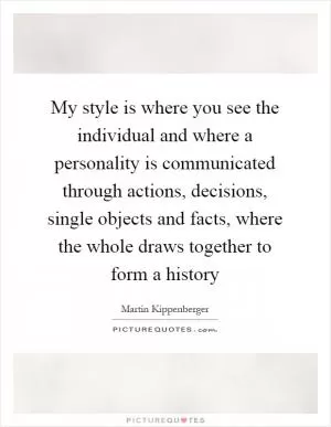 My style is where you see the individual and where a personality is communicated through actions, decisions, single objects and facts, where the whole draws together to form a history Picture Quote #1