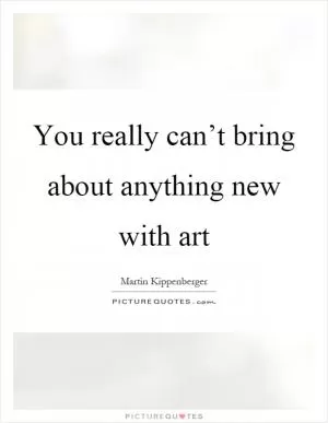 You really can’t bring about anything new with art Picture Quote #1