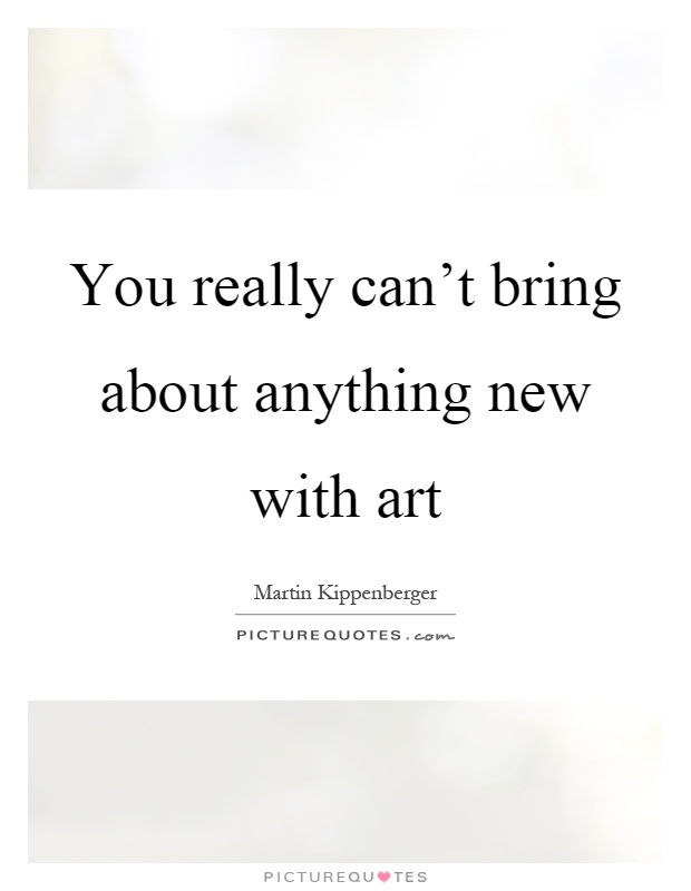 You really can't bring about anything new with art Picture Quote #1