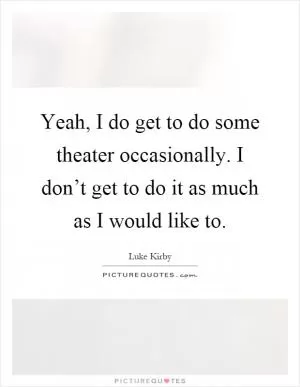 Yeah, I do get to do some theater occasionally. I don’t get to do it as much as I would like to Picture Quote #1