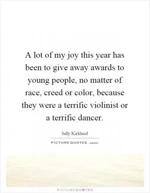 A lot of my joy this year has been to give away awards to young people, no matter of race, creed or color, because they were a terrific violinist or a terrific dancer Picture Quote #1