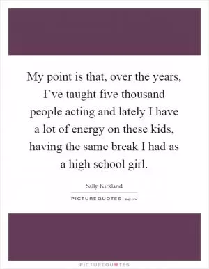 My point is that, over the years, I’ve taught five thousand people acting and lately I have a lot of energy on these kids, having the same break I had as a high school girl Picture Quote #1