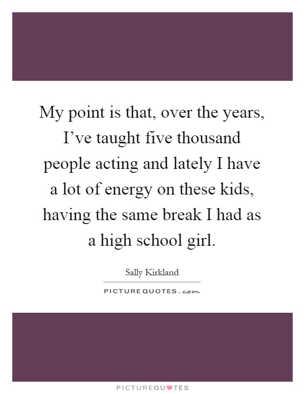 My point is that, over the years, I've taught five thousand people acting and lately I have a lot of energy on these kids, having the same break I had as a high school girl Picture Quote #1