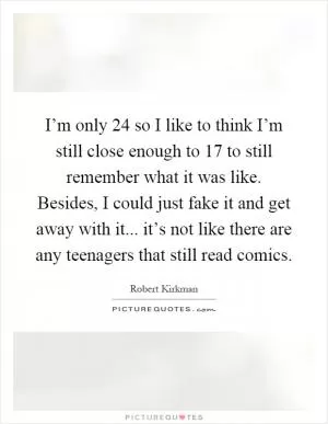 I’m only 24 so I like to think I’m still close enough to 17 to still remember what it was like. Besides, I could just fake it and get away with it... it’s not like there are any teenagers that still read comics Picture Quote #1