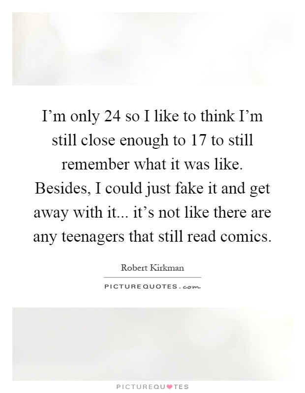I'm only 24 so I like to think I'm still close enough to 17 to still remember what it was like. Besides, I could just fake it and get away with it... it's not like there are any teenagers that still read comics Picture Quote #1
