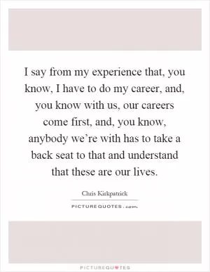 I say from my experience that, you know, I have to do my career, and, you know with us, our careers come first, and, you know, anybody we’re with has to take a back seat to that and understand that these are our lives Picture Quote #1