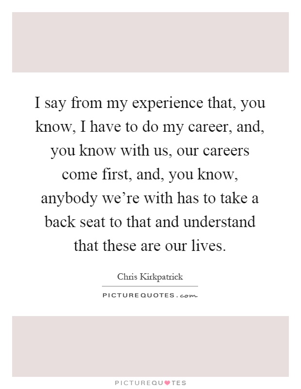 I say from my experience that, you know, I have to do my career, and, you know with us, our careers come first, and, you know, anybody we're with has to take a back seat to that and understand that these are our lives Picture Quote #1