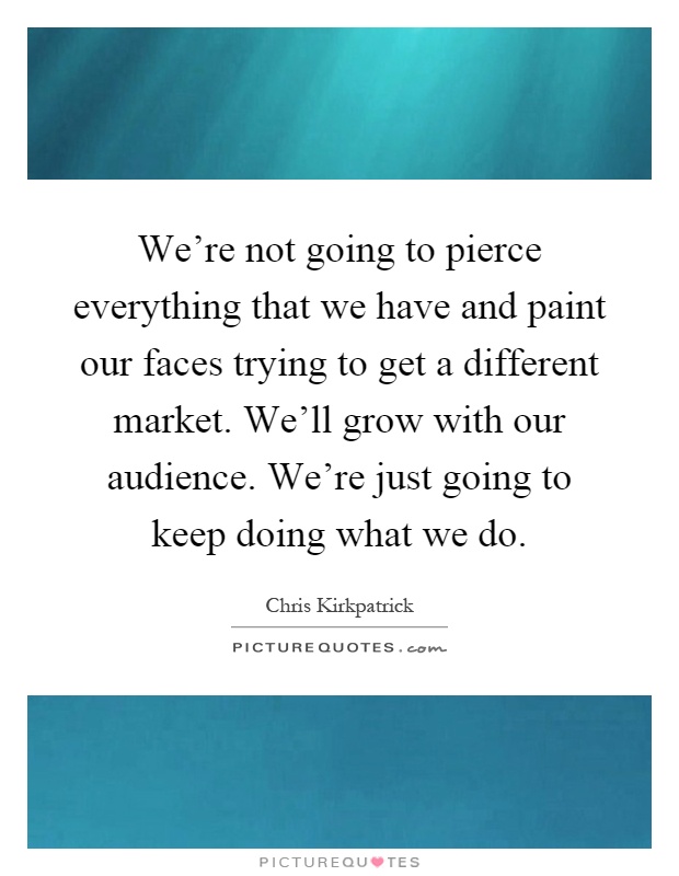 We're not going to pierce everything that we have and paint our faces trying to get a different market. We'll grow with our audience. We're just going to keep doing what we do Picture Quote #1