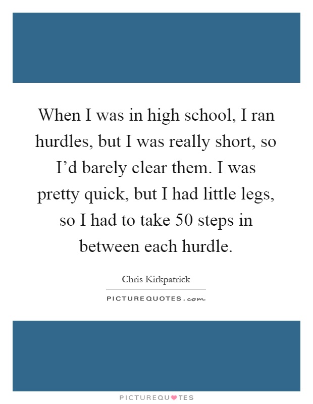 When I was in high school, I ran hurdles, but I was really short, so I'd barely clear them. I was pretty quick, but I had little legs, so I had to take 50 steps in between each hurdle Picture Quote #1