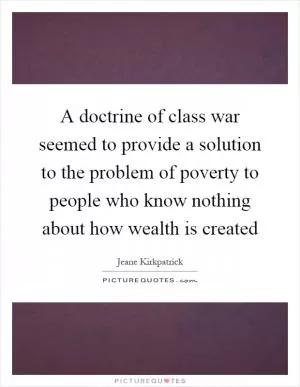 A doctrine of class war seemed to provide a solution to the problem of poverty to people who know nothing about how wealth is created Picture Quote #1
