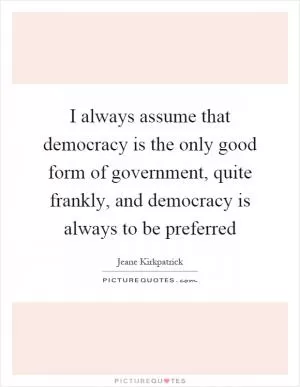 I always assume that democracy is the only good form of government, quite frankly, and democracy is always to be preferred Picture Quote #1