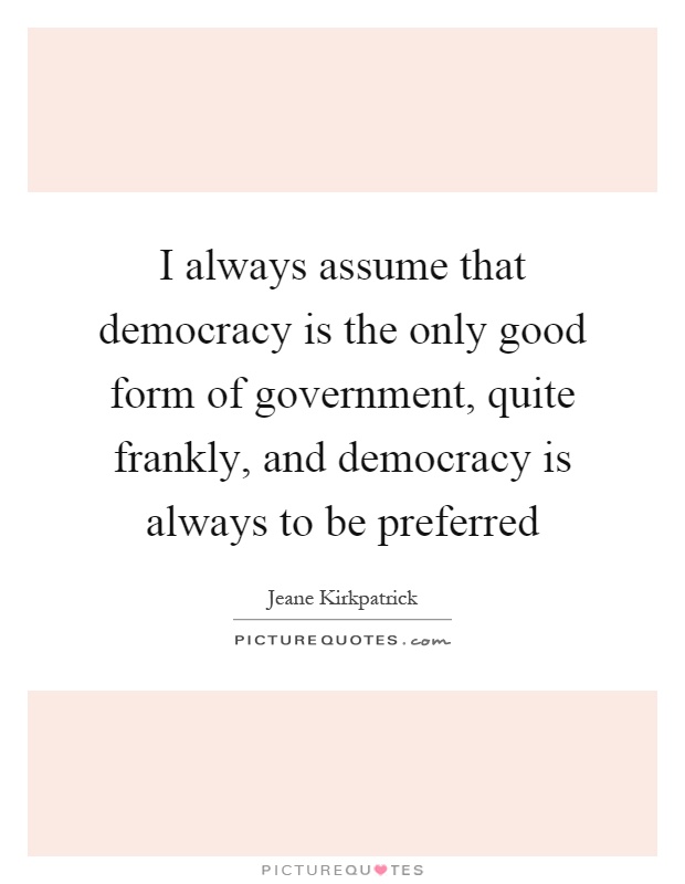 I always assume that democracy is the only good form of government, quite frankly, and democracy is always to be preferred Picture Quote #1