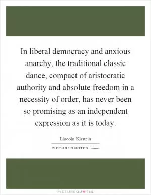 In liberal democracy and anxious anarchy, the traditional classic dance, compact of aristocratic authority and absolute freedom in a necessity of order, has never been so promising as an independent expression as it is today Picture Quote #1