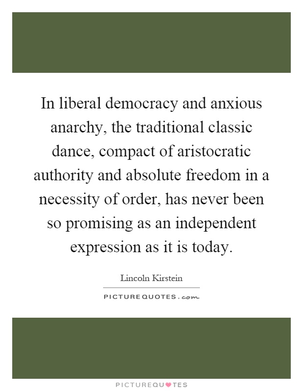 In liberal democracy and anxious anarchy, the traditional classic dance, compact of aristocratic authority and absolute freedom in a necessity of order, has never been so promising as an independent expression as it is today Picture Quote #1