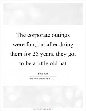 The corporate outings were fun, but after doing them for 25 years, they got to be a little old hat Picture Quote #1