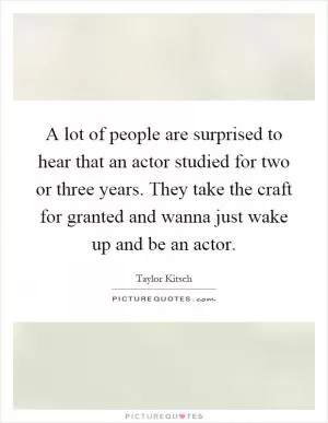 A lot of people are surprised to hear that an actor studied for two or three years. They take the craft for granted and wanna just wake up and be an actor Picture Quote #1