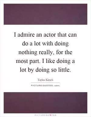 I admire an actor that can do a lot with doing nothing really, for the most part. I like doing a lot by doing so little Picture Quote #1