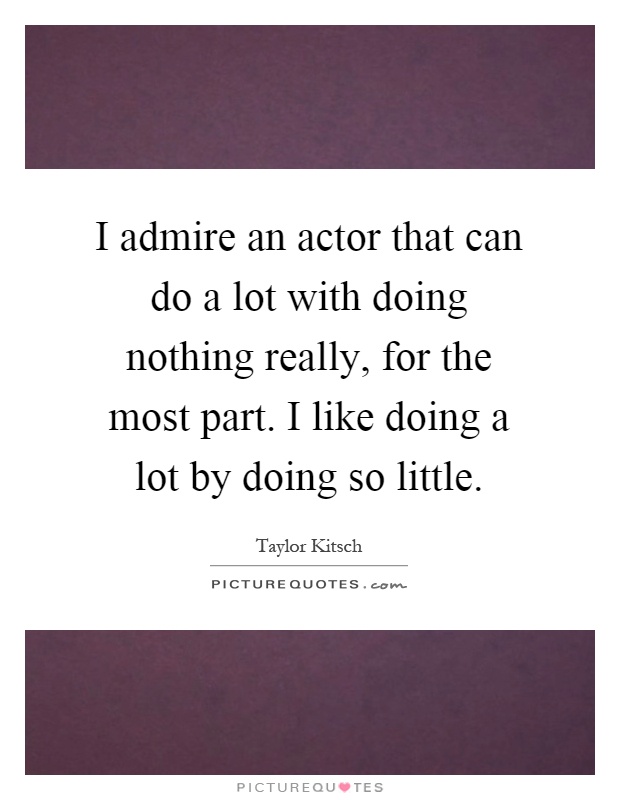 I admire an actor that can do a lot with doing nothing really, for the most part. I like doing a lot by doing so little Picture Quote #1