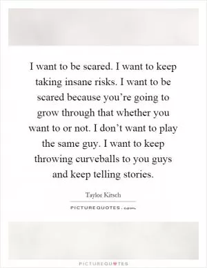 I want to be scared. I want to keep taking insane risks. I want to be scared because you’re going to grow through that whether you want to or not. I don’t want to play the same guy. I want to keep throwing curveballs to you guys and keep telling stories Picture Quote #1