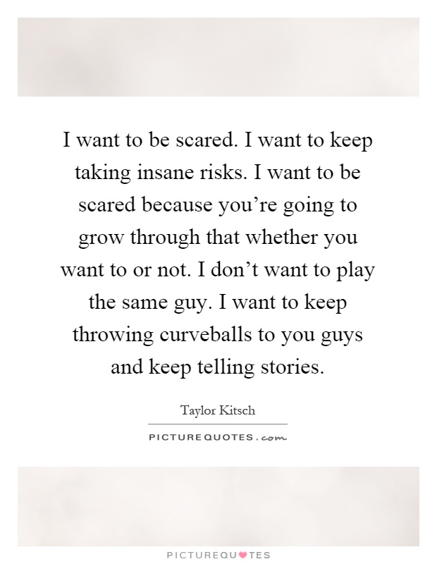 I want to be scared. I want to keep taking insane risks. I want to be scared because you're going to grow through that whether you want to or not. I don't want to play the same guy. I want to keep throwing curveballs to you guys and keep telling stories Picture Quote #1