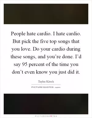 People hate cardio. I hate cardio. But pick the five top songs that you love. Do your cardio during these songs, and you’re done. I’d say 95 percent of the time you don’t even know you just did it Picture Quote #1